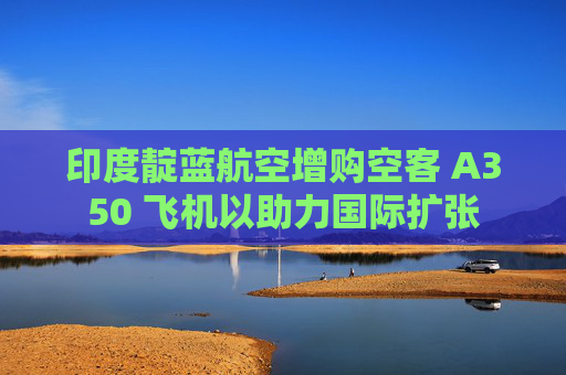 印度靛藍航空增購空客 A350 飛機以助力國際擴張