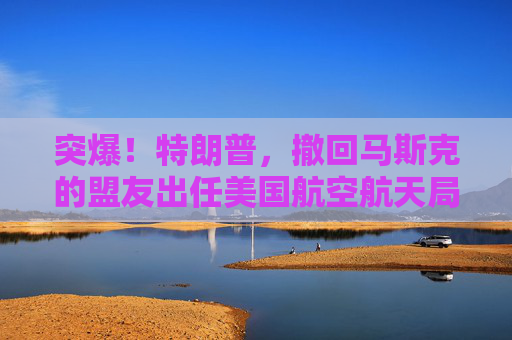 突爆！特朗普，撤回馬斯克的盟友出任美國(guó)航空航天局局長(zhǎng)提名！