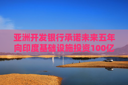 亞洲開發(fā)銀行承諾未來五年向印度基礎(chǔ)設施投資100億美元