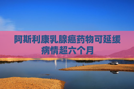 阿斯利康乳腺癌藥物可延緩病情超六個月