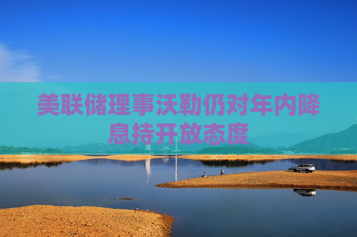 美聯(lián)儲理事沃勒仍對年內(nèi)降息持開放態(tài)度