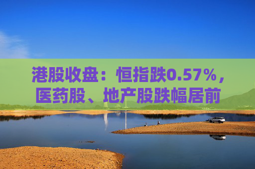 港股收盤：恒指跌0.57%，醫(yī)藥股、地產(chǎn)股跌幅居前