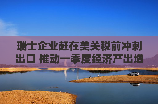 瑞士企業(yè)趕在美關(guān)稅前沖刺出口 推動一季度經(jīng)濟產(chǎn)出增長0.8%