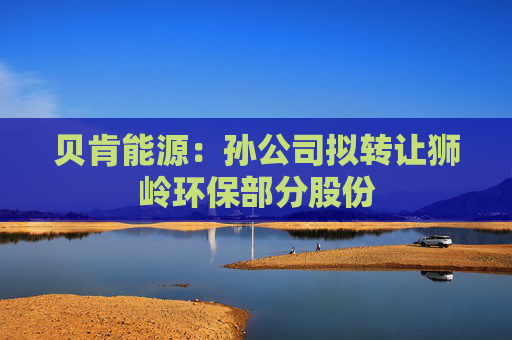 貝肯能源：孫公司擬轉(zhuǎn)讓獅嶺環(huán)保部分股份