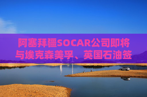 阿塞拜疆SOCAR公司即將與埃克森美孚、英國石油簽署協(xié)議