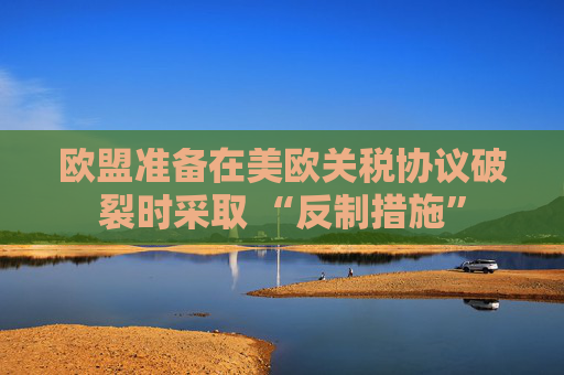 歐盟準(zhǔn)備在美歐關(guān)稅協(xié)議破裂時(shí)采取 “反制措施”