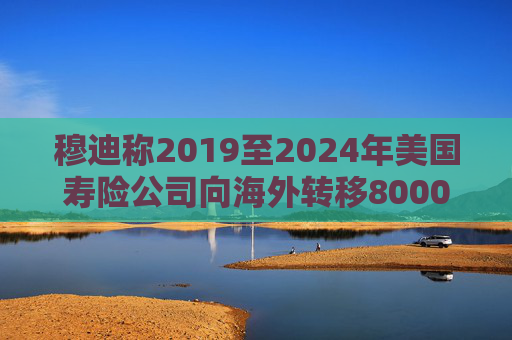 穆迪稱2019至2024年美國壽險公司向海外轉(zhuǎn)移8000億美元資產(chǎn)