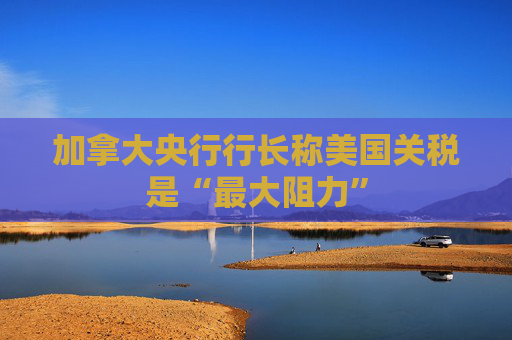 加拿大央行行長(zhǎng)稱美國(guó)關(guān)稅是“最大阻力”