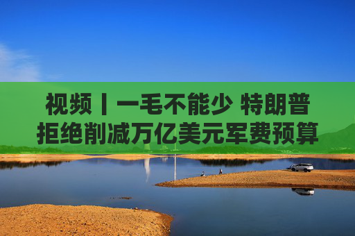 視頻丨一毛不能少 特朗普拒絕削減萬億美元軍費(fèi)預(yù)算