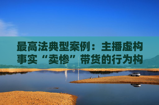 最高法典型案例：主播虛構(gòu)事實“賣慘”帶貨的行為構(gòu)成欺詐