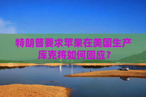 特朗普要求蘋果在美國生產(chǎn) 庫克將如何回應(yīng)？