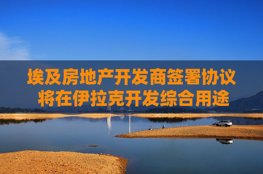 埃及房地產(chǎn)開發(fā)商簽署協(xié)議 將在伊拉克開發(fā)綜合用途項目