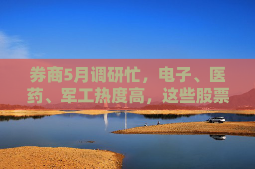 券商5月調(diào)研忙，電子、醫(yī)藥、軍工熱度高，這些股票評級發(fā)生調(diào)整