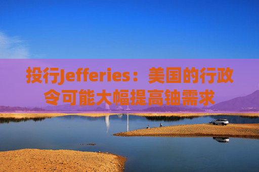 投行Jefferies：美國的行政令可能大幅提高鈾需求