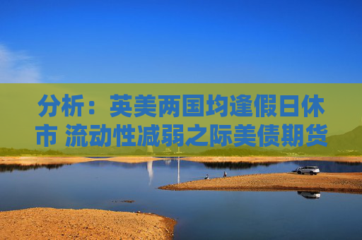 分析：英美兩國均逢假日休市 流動性減弱之際美債期貨料震蕩