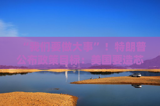 “我們要做大事”！特朗普公布政策目標(biāo)：美國要造芯片和坦克 而非T恤襪子