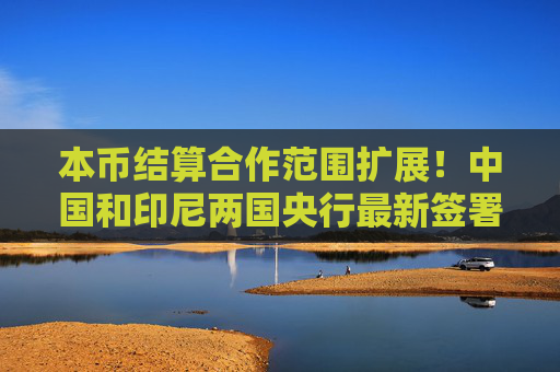 本幣結(jié)算合作范圍擴(kuò)展！中國(guó)和印尼兩國(guó)央行最新簽署