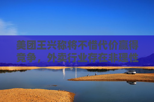 美團王興稱將不惜代價贏得競爭，外賣行業(yè)存在非理性內(nèi)卷