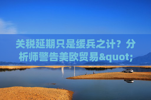 關(guān)稅延期只是緩兵之計(jì)？分析師警告美歐貿(mào)易"較量遠(yuǎn)未結(jié)束"