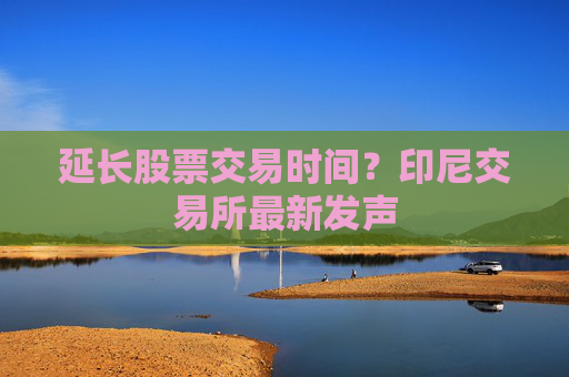 延長股票交易時間？印尼交易所最新發(fā)聲