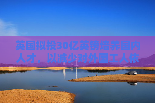 英國擬投30億英鎊培養(yǎng)國內(nèi)人才，以減少對外國工人依賴