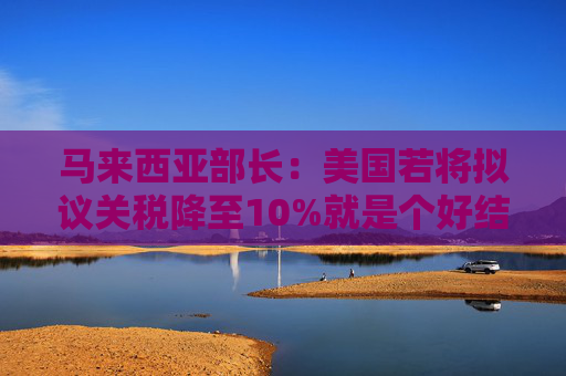 馬來(lái)西亞部長(zhǎng)：美國(guó)若將擬議關(guān)稅降至10%就是個(gè)好結(jié)果