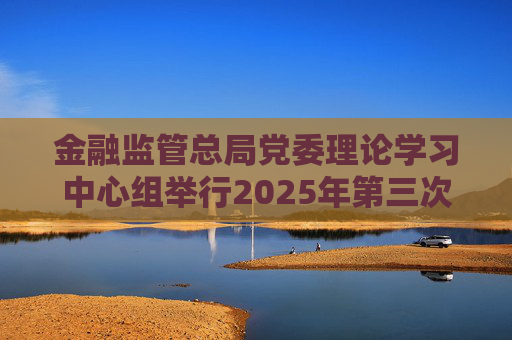 金融監(jiān)管總局黨委理論學(xué)習(xí)中心組舉行2025年第三次集體學(xué)習(xí)暨專題調(diào)研