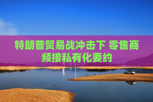 特朗普貿易戰(zhàn)沖擊下 零售商頻接私有化要約  第1張