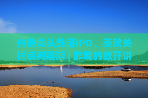 內(nèi)地龍頭赴港IPO、美歐關(guān)稅談判延期 | 昨晚的放開講太干了，抓緊時(shí)間看回放！