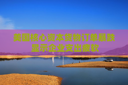 美國核心資本貨物訂單暴跌 顯示企業(yè)支出疲軟