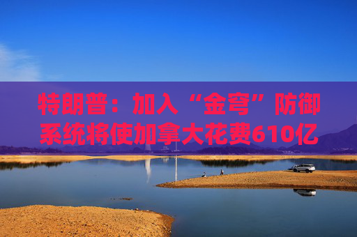 特朗普：加入“金穹”防御系統(tǒng)將使加拿大花費(fèi)610億美元