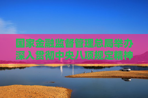 國家金融監(jiān)督管理總局舉辦深入貫徹中央八項規(guī)定精神學(xué)習(xí)教育專題培訓(xùn)班
