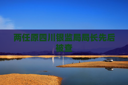 兩任原四川銀監(jiān)局局長先后被查