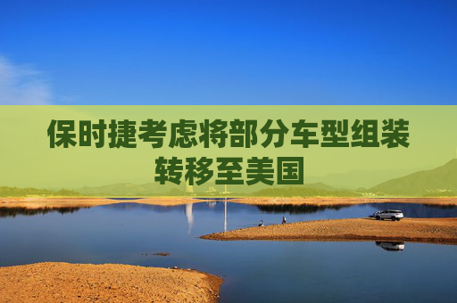 保時捷考慮將部分車型組裝轉(zhuǎn)移至美國