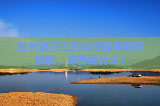 貴州銀行三名擬任董事同日辭職，原因是什么？