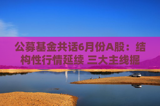公募基金共話6月份A股：結構性行情延續(xù) 三大主線掘金