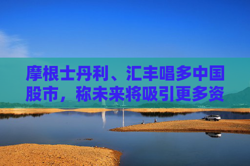摩根士丹利、匯豐唱多中國股市，稱未來將吸引更多資金流入