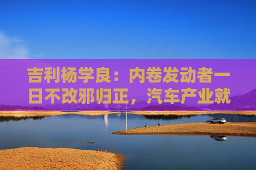 吉利楊學(xué)良：內(nèi)卷發(fā)動(dòng)者一日不改邪歸正，汽車產(chǎn)業(yè)就不可能由大變強(qiáng)
