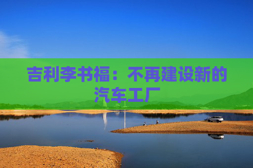 吉利李書福：不再建設(shè)新的汽車工廠