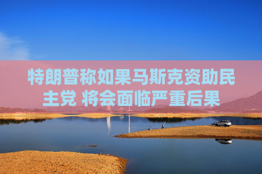 特朗普稱如果馬斯克資助民主黨 將會(huì)面臨嚴(yán)重后果
