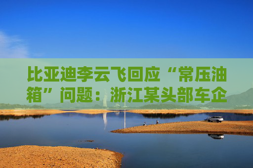 比亞迪李云飛回應(yīng)“常壓油箱”問題：浙江某頭部車企，2018-2023年多款PHEV車型采用常壓油箱方案