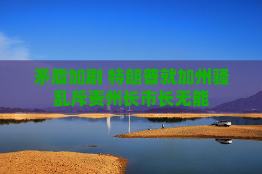 矛盾加劇 特朗普就加州騷亂斥責(zé)州長(zhǎng)市長(zhǎng)無(wú)能