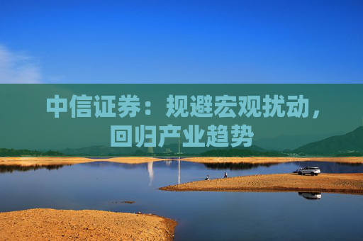 中信證券：規(guī)避宏觀擾動，回歸產(chǎn)業(yè)趨勢