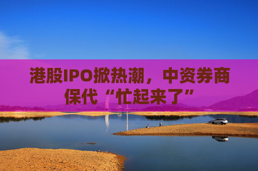 港股IPO掀熱潮，中資券商保代“忙起來了”