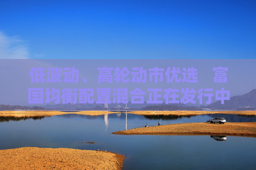 低波動、高輪動市優(yōu)選???富國均衡配置混合正在發(fā)行中