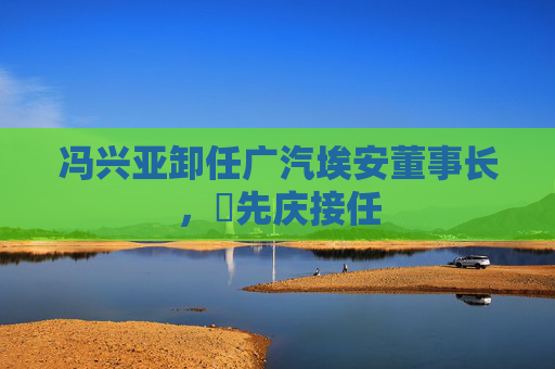 馮興亞卸任廣汽埃安董事長，閤先慶接任