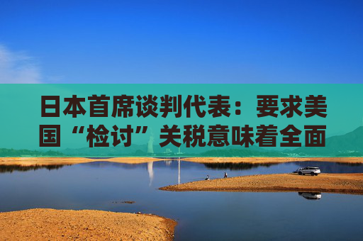 日本首席談判代表：要求美國“檢討”關(guān)稅意味著全面撤回