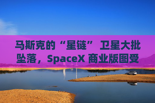 馬斯克的“星鏈” 衛(wèi)星大批墜落，SpaceX 商業(yè)版圖受挫