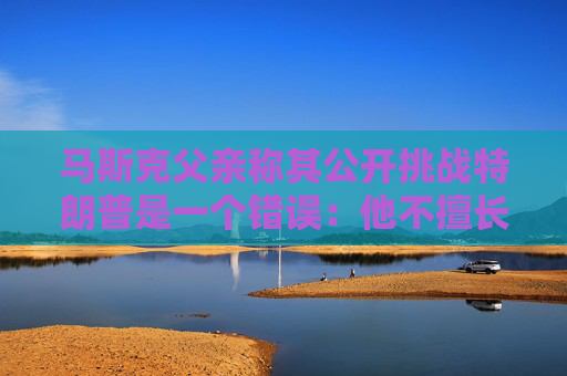 馬斯克父親稱其公開挑戰(zhàn)特朗普是一個(gè)錯(cuò)誤：他不擅長(zhǎng)搞政治