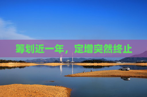 籌劃近一年，定增突然終止